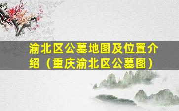 渝北区公墓地图及位置介绍（重庆渝北区公墓图）