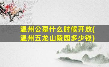 温州公墓什么时候开放(温州五龙山陵园多少钱)