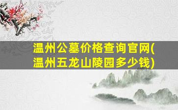 温州公墓价格查询官网(温州五龙山陵园多少钱)