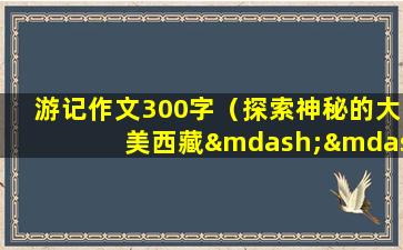 游记作文300字（探索神秘的大美西藏——我的游记作文）