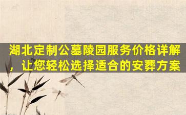 湖北定制公墓陵园服务价格详解，让您轻松选择适合的安葬方案