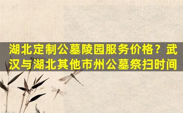 湖北定制公墓陵园服务价格？武汉与湖北其他市州公墓祭扫时间