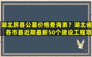湖北房县公墓价格查询表？湖北省各市县近期最新50个建设工程项目汇总