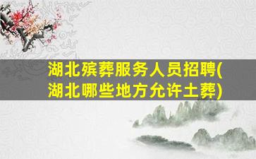 湖北殡葬服务人员招聘(湖北哪些地方允许土葬)