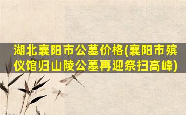 湖北襄阳市公墓价格(襄阳市殡仪馆归山陵公墓再迎祭扫高峰)