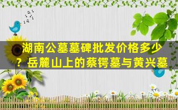 湖南公墓墓碑批发价格多少？岳麓山上的蔡锷墓与黄兴墓