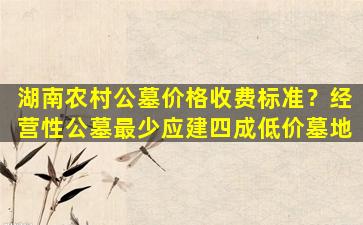 湖南农村公墓价格收费标准？经营性公墓最少应建四成低价墓地