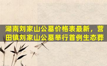 湖南刘家山公墓价格表最新，营田镇刘家山公墓举行首例生态葬