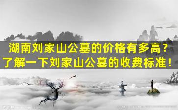湖南刘家山公墓的价格有多高？了解一下刘家山公墓的收费标准！