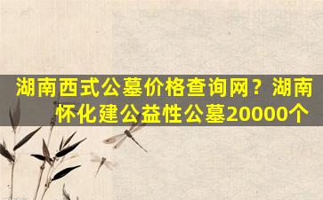 湖南西式公墓价格查询网？湖南怀化建公益性公墓20000个