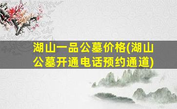 湖山一品公墓价格(湖山公墓开通电话预约通道)