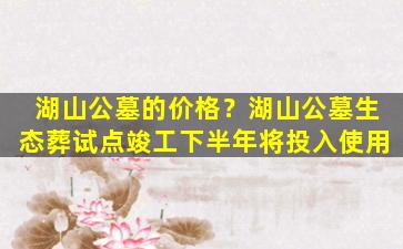 湖山公墓的价格？湖山公墓生态葬试点竣工下半年将投入使用