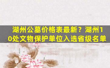 湖州公墓价格表最新？湖州10处文物保护单位入选省级名单