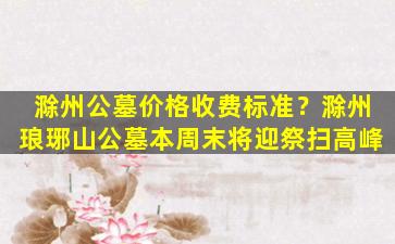 滁州公墓价格收费标准？滁州琅琊山公墓本周末将迎祭扫高峰