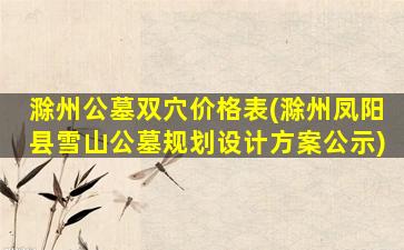 滁州公墓双穴价格表(滁州凤阳县雪山公墓规划设计方案公示)