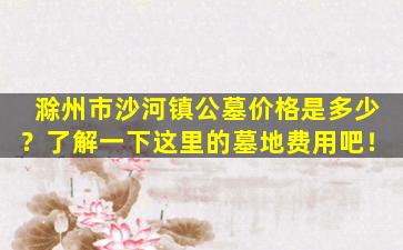 滁州市沙河镇公墓价格是多少？了解一下这里的墓地费用吧！