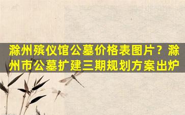 滁州殡仪馆公墓价格表图片？滁州市公墓扩建三期规划方案出炉