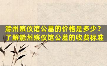 滁州殡仪馆公墓的价格是多少？了解滁州殡仪馆公墓的收费标准