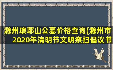 滁州琅琊山公墓价格查询(滁州市2020年清明节文明祭扫倡议书)