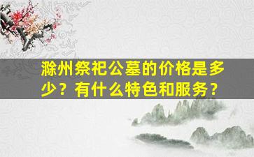 滁州祭祀公墓的价格是多少？有什么特色和服务？