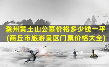 滁州黄土山公墓价格多少钱一平(商丘市旅游景区门票价格大全)
