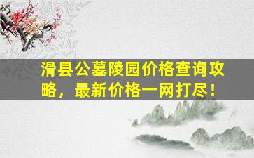 滑县公墓陵园价格查询攻略，最新价格一网打尽！