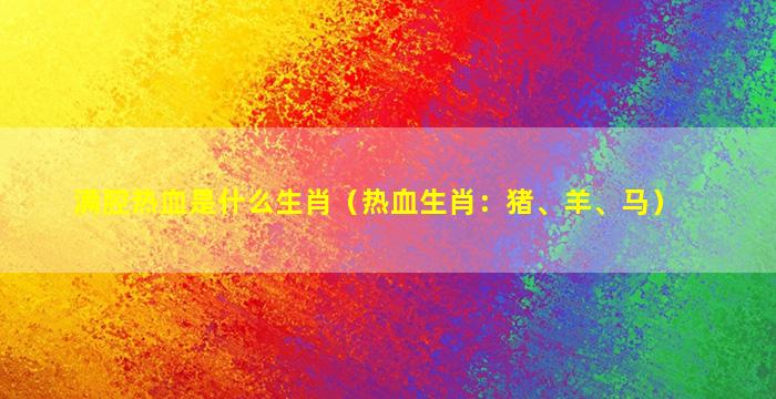 满腔热血是什么生肖（热血生肖：猪、羊、马）