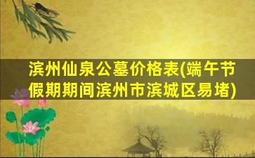 滨州仙泉公墓价格表(端午节假期期间滨州市滨城区易堵)