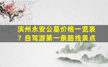 滨州永安公墓价格一览表？自驾游第一条路线景点