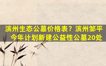 滨州生态公墓价格表？滨州邹平今年计划新建公益性公墓20处