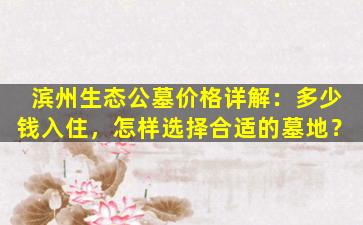 滨州生态公墓价格详解：多少钱入住，怎样选择合适的墓地？