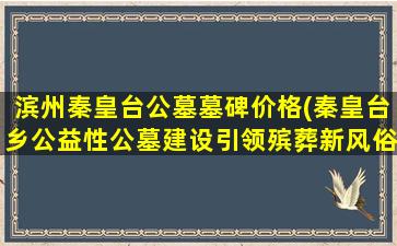 滨州秦皇台公墓墓碑价格(秦皇台乡公益性公墓建设引领殡葬新风俗)