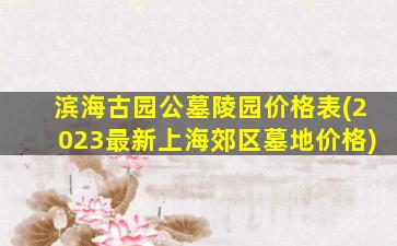 滨海古园公墓陵园价格表(2023最新上海郊区墓地价格)