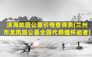 滨海故园公墓价格查询表(兰州市龙凤园公墓全园代祭缅怀逝者)