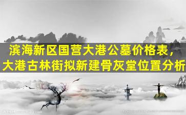 滨海新区国营大港公墓价格表，大港古林街拟新建骨灰堂位置分析