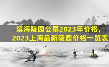 滨海陵园公墓2023年价格，2023上海最新陵园价格一览表