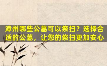 漳州哪些公墓可以祭扫？选择合适的公墓，让您的祭扫更加安心