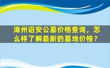 漳州诏安公墓价格查询，怎么样了解最新的墓地价格？