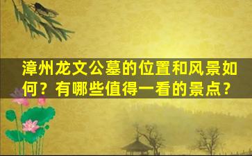 漳州龙文公墓的位置和风景如何？有哪些值得一看的景点？