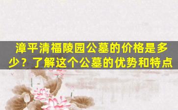 漳平清福陵园公墓的价格是多少？了解这个公墓的优势和特点