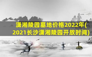 潇湘陵园墓地价格2022年(2021长沙潇湘陵园开放时间)