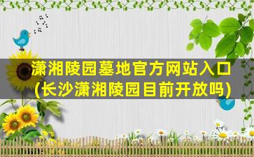 潇湘陵园墓地官方网站入口(长沙潇湘陵园目前开放吗)