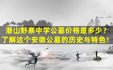 潜山野寨中学公墓价格是多少？了解这个安徽公墓的历史与特色！