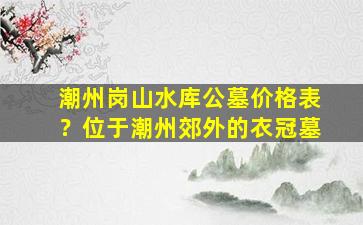 潮州岗山水库公墓价格表？位于潮州郊外的衣冠墓