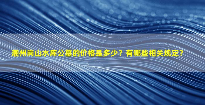 潮州岗山水库公墓的价格是多少？有哪些相关规定？