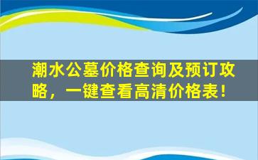 潮水公墓价格查询及预订攻略，一键查看高清价格表！
