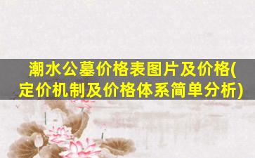 潮水公墓价格表图片及价格(定价机制及价格体系简单分析)