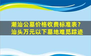 潮汕公墓价格收费标准表？汕头万元以下墓地难觅踪迹