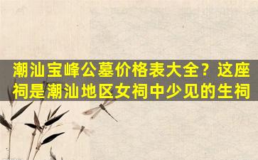 潮汕宝峰公墓价格表大全？这座祠是潮汕地区女祠中少见的生祠