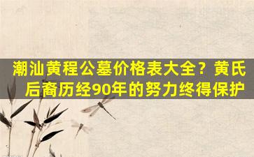 潮汕黄程公墓价格表大全？黄氏后裔历经90年的努力终得保护